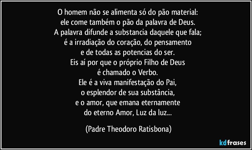 O homem não se alimenta só do pão material: 
ele come também o pão da palavra de Deus. 
A palavra difunde a substancia daquele que fala; 
é a irradiação do coração, do pensamento 
e de todas as potencias do ser. 
Eis aí por que o próprio Filho de Deus 
é chamado o Verbo. 
Ele é a viva manifestação do Pai, 
o esplendor de sua substância, 
e o amor, que emana eternamente 
do eterno Amor, Luz da luz... (Padre Theodoro Ratisbona)