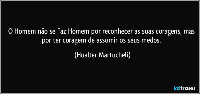 o Homem não se Faz Homem por reconhecer as suas coragens, mas por ter coragem de assumir os seus medos. (Hualter Martucheli)