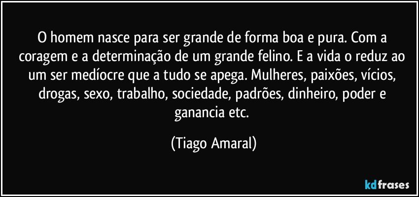 O homem nasce para ser grande de forma boa e pura. Com a coragem e a determinação de um grande felino. E a vida o reduz ao um ser medíocre que a tudo se apega. Mulheres, paixões, vícios, drogas, sexo, trabalho, sociedade, padrões, dinheiro, poder e ganancia etc. (Tiago Amaral)