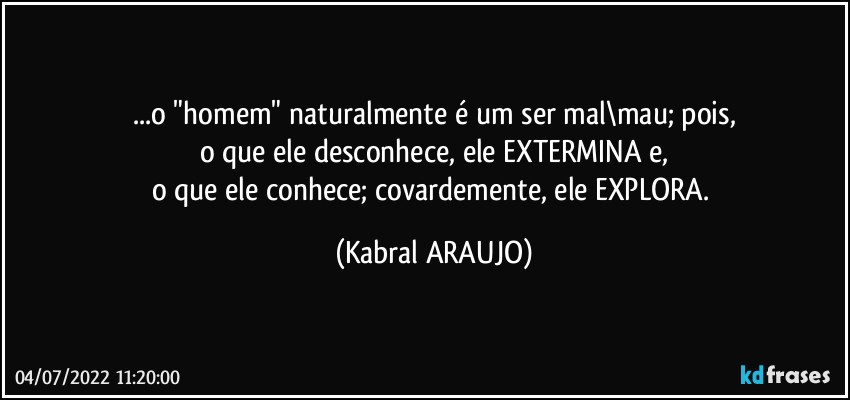 ...o "homem" naturalmente é um ser mal\mau; pois,
o que ele desconhece, ele EXTERMINA e,
o que ele conhece; covardemente, ele EXPLORA. (KABRAL ARAUJO)