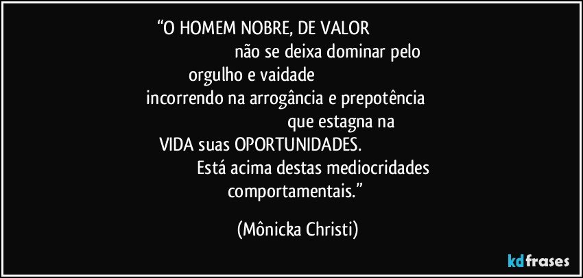 “O HOMEM NOBRE, DE VALOR                                                                                                                  não se deixa dominar pelo orgulho e vaidade                                                                                            incorrendo na arrogância e prepotência                                                                                                              que estagna na VIDA suas OPORTUNIDADES.                                                                                             Está acima destas mediocridades comportamentais.” (Mônicka Christi)