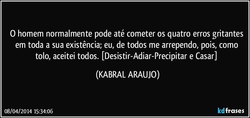 O homem normalmente pode até cometer os quatro erros gritantes em toda a sua existência; eu, de todos me arrependo, pois, como tolo, aceitei todos. [Desistir-Adiar-Precipitar e Casar] (KABRAL ARAUJO)