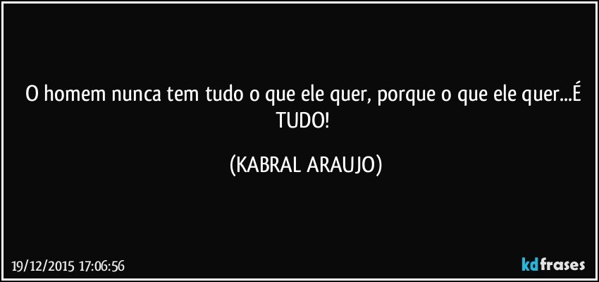 O homem nunca tem tudo o que ele quer, porque o que ele quer...É TUDO! (KABRAL ARAUJO)