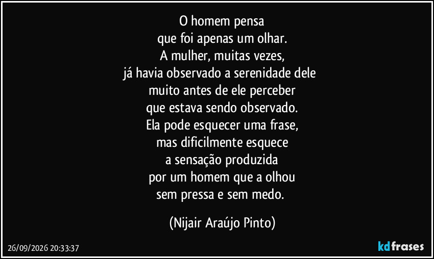 O homem pensa
que foi apenas um olhar.
A mulher, muitas vezes,
já havia observado a serenidade dele 
muito antes de ele perceber
que estava sendo observado.
Ela pode esquecer uma frase,
mas dificilmente esquece
a sensação produzida
por um homem que a olhou
sem pressa e sem medo. (Nijair Araújo Pinto)