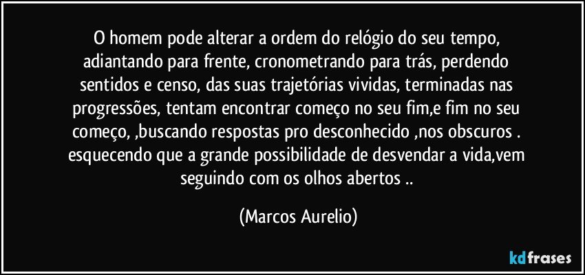 O homem pode alterar a ordem do relógio  do seu tempo, adiantando para frente, cronometrando para trás,  perdendo sentidos  e censo,  das suas trajetórias vividas,  terminadas nas progressões,  tentam encontrar começo no seu fim,e  fim no seu começo, ,buscando respostas pro desconhecido ,nos obscuros . esquecendo que a grande possibilidade de desvendar a vida,vem seguindo com os olhos abertos .. (Marcos Aurelio)