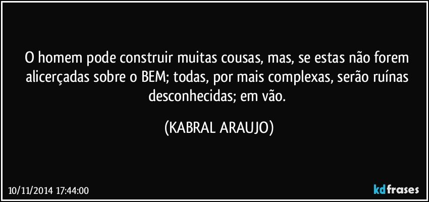 O homem pode construir muitas cousas, mas, se estas não forem alicerçadas sobre o BEM; todas, por mais complexas, serão ruínas desconhecidas; em vão. (KABRAL ARAUJO)