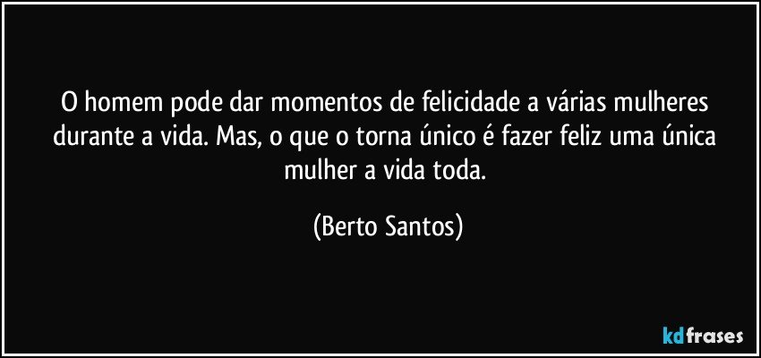 O homem pode dar momentos de felicidade a várias mulheres durante a vida. Mas, o que o torna único é fazer feliz uma única mulher a vida toda. (Berto Santos)