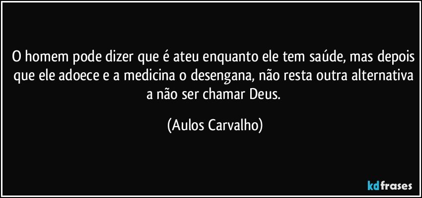 O homem pode dizer que é ateu enquanto ele tem saúde, mas depois que ele adoece e a medicina o desengana, não resta outra alternativa a não ser chamar Deus. (Aulos Carvalho)