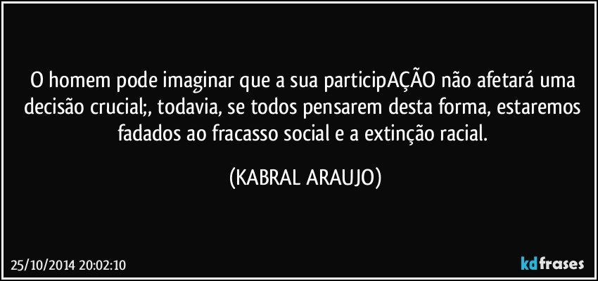 O homem pode imaginar que a sua participAÇÃO não afetará uma decisão crucial;, todavia, se todos pensarem desta forma, estaremos fadados ao fracasso social e a extinção racial. (KABRAL ARAUJO)