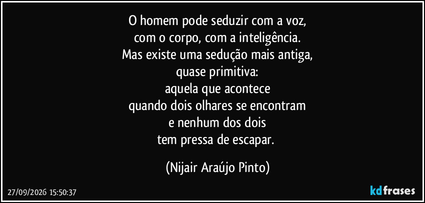 O homem pode seduzir com a voz,
com o corpo, com a inteligência.
Mas existe uma sedução mais antiga,
quase primitiva:
aquela que acontece
quando dois olhares se encontram
e nenhum dos dois
tem pressa de escapar. (Nijair Araújo Pinto)