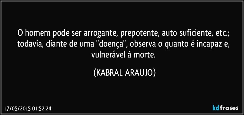 O homem pode ser arrogante, prepotente, auto suficiente, etc.; todavia, diante de uma "doença", observa o quanto é incapaz e, vulnerável à morte. (KABRAL ARAUJO)