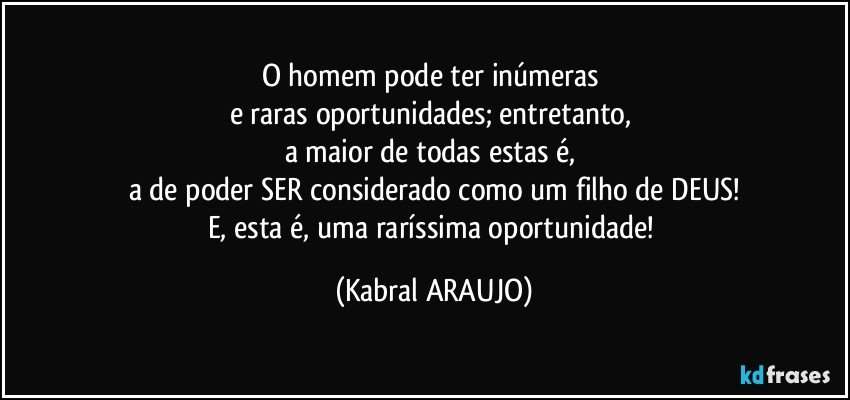 O homem pode ter inúmeras 
e raras oportunidades; entretanto, 
a maior de todas estas é, 
a de poder SER considerado como um filho de DEUS!
E, esta é, uma raríssima oportunidade! (KABRAL ARAUJO)