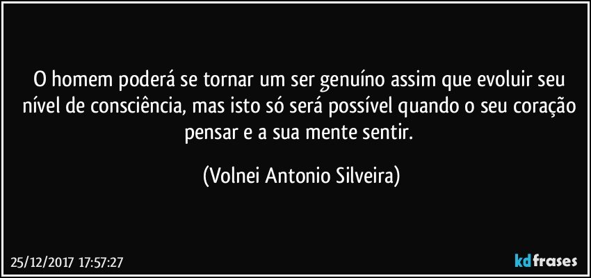 O homem poderá se tornar um ser genuíno assim que evoluir seu nível de consciência, mas isto só será possível quando o seu coração pensar e a sua mente sentir. (Volnei Antonio Silveira)