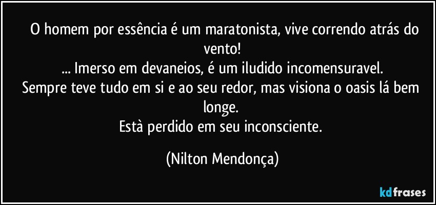 ⁠⁠O homem por essência é um maratonista, vive correndo atrás do vento!
... Imerso em devaneios, é um iludido incomensuravel.
Sempre teve tudo em si e ao seu redor, mas visiona o oasis lá bem longe. 
Està perdido em seu inconsciente. (Nilton Mendonça)