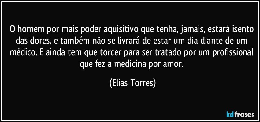 O homem por mais poder aquisitivo que tenha, jamais, estará isento das dores, e também não se livrará de estar um dia diante de um médico. E ainda tem que torcer para ser tratado por um profissional que fez a medicina por amor. (Elias Torres)