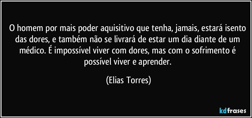 O homem por mais poder aquisitivo que tenha, jamais, estará isento das dores, e também não se livrará de estar um dia diante de um médico. É impossível viver com dores, mas com o sofrimento é possível viver e aprender. (Elias Torres)