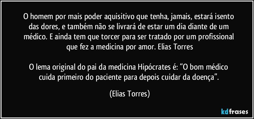 O homem por mais poder aquisitivo que tenha, jamais, estará isento das dores, e também não se livrará de estar um dia diante de um médico. E ainda tem que torcer para ser tratado por um profissional que fez a medicina por amor. Elias Torres

O lema original do pai da medicina Hipócrates é: “O bom médico cuida primeiro do paciente para depois cuidar da doença”. (Elias Torres)