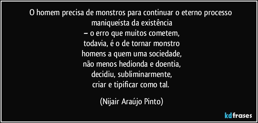 O homem precisa de monstros para continuar o eterno processo maniqueísta da existência
– o erro que muitos cometem,
todavia, é o de tornar monstro
homens a quem uma sociedade,
não menos hedionda e doentia,
decidiu, subliminarmente,
criar e tipificar como tal. (Nijair Araújo Pinto)