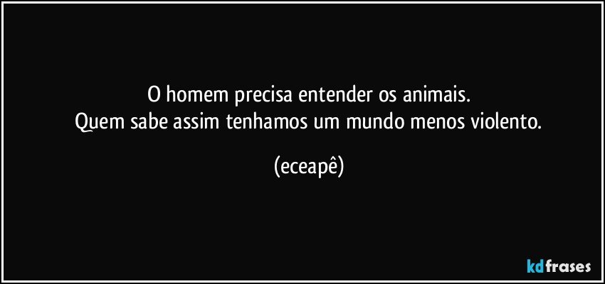 O homem precisa entender os animais.
 Quem sabe assim tenhamos um mundo menos violento. (eceapê)