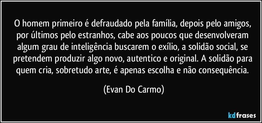 O homem primeiro é defraudado pela família, depois pelo amigos, por últimos pelo estranhos, cabe aos poucos que desenvolveram algum grau de inteligência buscarem o exílio, a solidão social, se pretendem produzir algo novo, autentico e original. A solidão para quem cria, sobretudo arte, é apenas escolha e não consequência. (Evan Do Carmo)