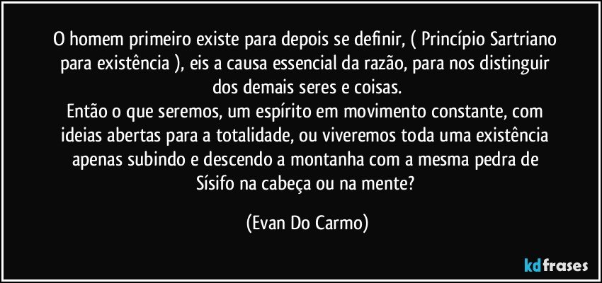 O homem primeiro existe para depois se definir, ( Princípio Sartriano para existência ), eis a causa essencial da razão, para nos distinguir dos demais seres e coisas.
Então o que seremos, um espírito em movimento constante, com ideias abertas para a totalidade, ou viveremos toda uma existência apenas subindo e descendo a montanha com a mesma pedra de Sísifo na cabeça ou na mente? (Evan Do Carmo)