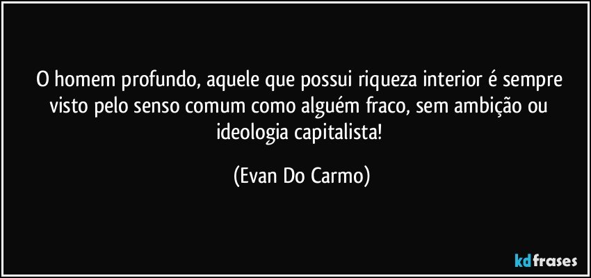 O homem profundo, aquele que possui riqueza interior é sempre visto pelo senso comum como alguém fraco, sem ambição ou ideologia capitalista! (Evan Do Carmo)