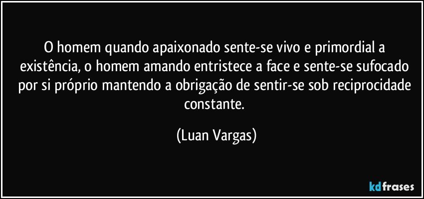 O homem quando apaixonado sente-se vivo e primordial a existência, o homem amando entristece a face e sente-se sufocado por si próprio mantendo a obrigação de sentir-se sob reciprocidade constante. (Luan Vargas)