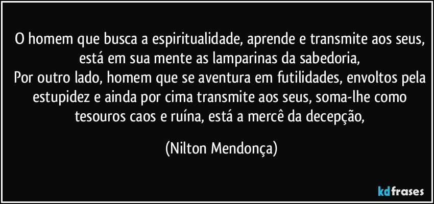 O homem que busca a espiritualidade, aprende e transmite aos seus, está em sua mente as lamparinas da sabedoria, 
Por outro lado, homem que se aventura em futilidades, envoltos pela estupidez e ainda por cima transmite aos seus, soma-lhe como tesouros caos e ruína, está a mercê da decepção, (Nilton Mendonça)