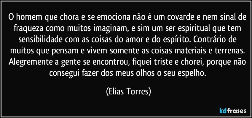 O homem que chora e se emociona não é um covarde e nem sinal de fraqueza como muitos imaginam, e sim um ser espiritual que tem sensibilidade com as coisas do amor e do espírito. Contrário de muitos que pensam e vivem somente as coisas materiais e terrenas. Alegremente a gente se encontrou, fiquei triste e chorei, porque não consegui fazer dos meus olhos o seu espelho. (Elias Torres)