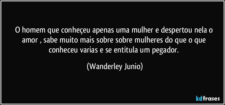 O homem que conheçeu apenas uma mulher e despertou nela o amor , sabe muito mais sobre sobre mulheres do que  o que conheceu varias e se entitula um pegador. (Wanderley Junio)