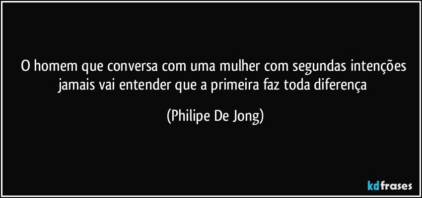 O homem que conversa com uma mulher com segundas intenções jamais vai entender que a primeira faz toda diferença (Philipe De Jong)