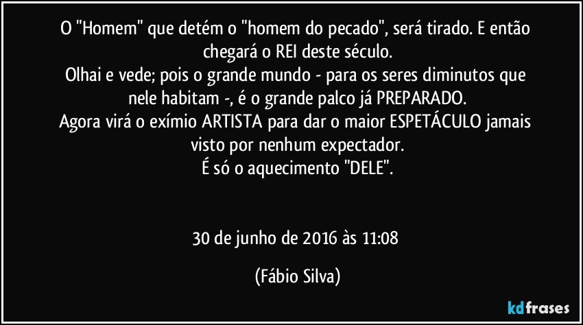 O "Homem" que detém o "homem do pecado", será tirado. E então chegará o REI deste século.
Olhai e vede; pois o grande mundo - para os seres diminutos que nele habitam -, é o grande palco já PREPARADO.
Agora virá o exímio ARTISTA para dar o maior ESPETÁCULO jamais visto por nenhum expectador.
É só o aquecimento "DELE".


30 de junho de 2016 às 11:08 (Fábio Silva)