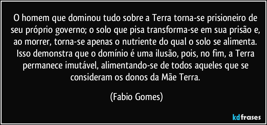 O homem que dominou tudo sobre a Terra torna-se prisioneiro de seu próprio governo; o solo que pisa transforma-se em sua prisão e, ao morrer, torna-se apenas o nutriente do qual o solo se alimenta. Isso demonstra que o domínio é uma ilusão, pois, no fim, a Terra permanece imutável, alimentando-se de todos aqueles que se consideram os donos da Mãe Terra. (Fabio Gomes)