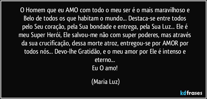 O Homem que eu AMO com todo o meu ser é o mais maravilhoso e Belo de todos os que habitam o mundo... Destaca-se entre todos pelo Seu coração, pela Sua bondade e entrega, pela Sua Luz... Ele é meu Super Herói, Ele salvou-me não com super poderes, mas através da sua crucificação, dessa morte atroz, entregou-se por AMOR por todos nós... Devo-lhe Gratidão, e o meu amor por Ele é intenso e eterno... 
Eu O amo! (Maria Luz)