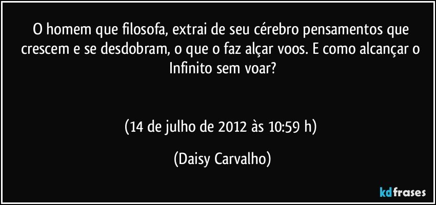 O homem que filosofa, extrai de seu cérebro pensamentos que crescem e se desdobram, o que o faz alçar voos. E como alcançar o Infinito sem voar?


(14 de julho de 2012 às 10:59 h) (Daisy Carvalho)