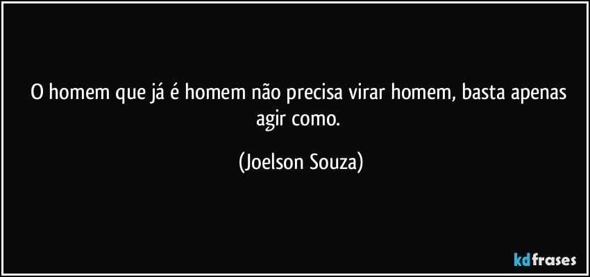 O homem que já é homem não precisa virar homem, basta apenas agir como. (Joelson Souza)