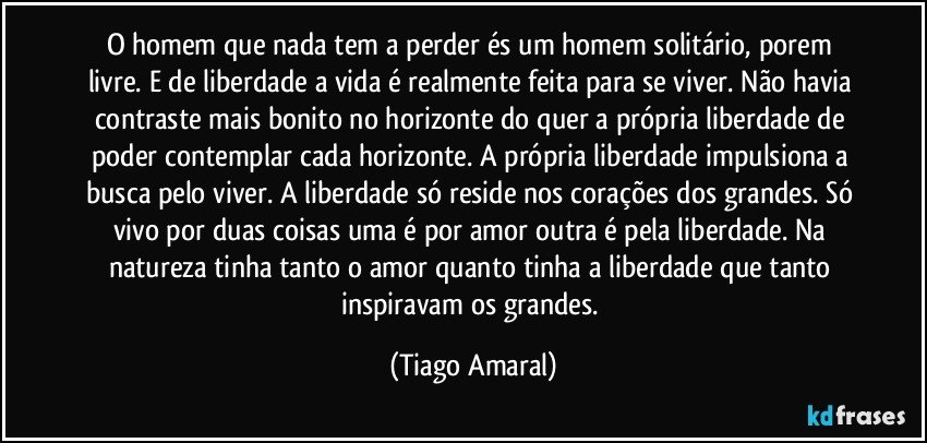 O homem que nada tem a perder és um homem solitário, porem livre. E de liberdade a vida é realmente feita para se viver. Não havia contraste mais bonito no horizonte do quer a própria liberdade de poder contemplar cada horizonte. A própria liberdade impulsiona a busca pelo viver. A liberdade só reside nos corações dos grandes. Só vivo por duas coisas uma é por amor outra é pela liberdade. Na natureza tinha tanto o amor quanto tinha a liberdade que tanto inspiravam os grandes. (Tiago Amaral)