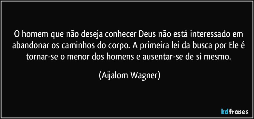 O homem que não deseja conhecer Deus não está interessado em abandonar os caminhos do corpo. A primeira lei da busca por Ele é tornar-se o menor dos homens e ausentar-se de si mesmo. (Aijalom Wagner)