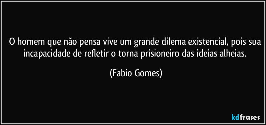 O homem que não pensa vive um grande dilema existencial, pois sua incapacidade de refletir o torna prisioneiro das ideias alheias. (Fabio Gomes)