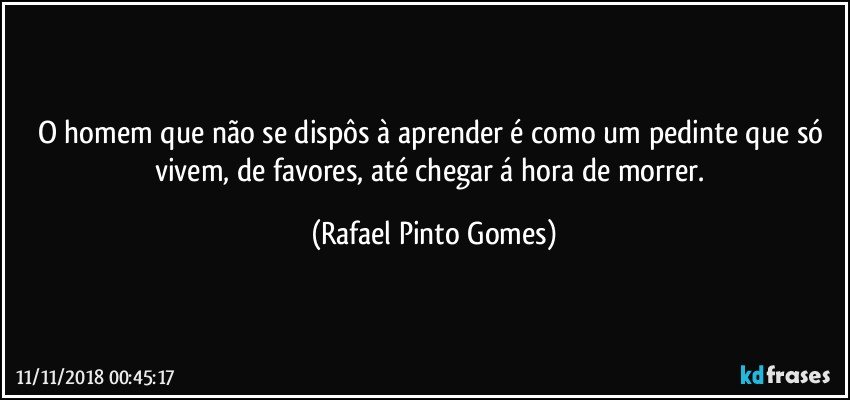 O homem que não se dispôs à aprender é como um pedinte que só vivem, de favores, até chegar á hora de morrer. (Rafael Pinto Gomes)