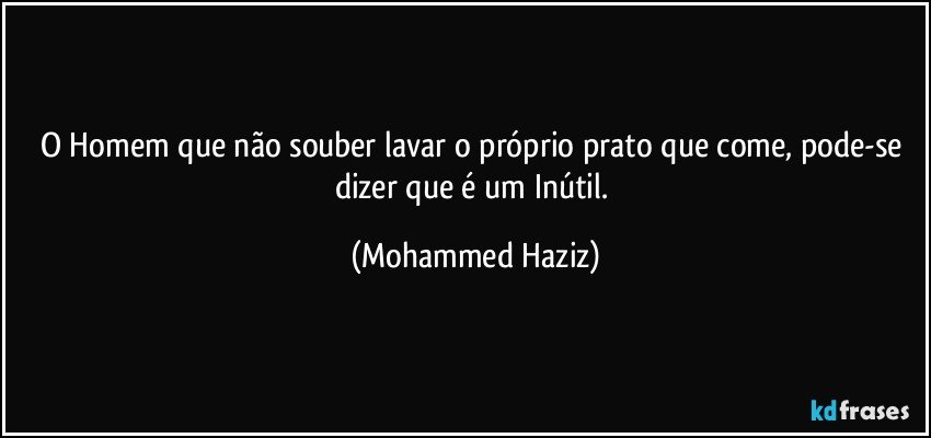 O Homem que não souber lavar o próprio prato que come, pode-se dizer que é um Inútil. (Mohammed Haziz)