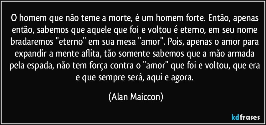 O homem que não teme a morte, é um homem forte. Então, apenas então, sabemos que aquele que foi e voltou é eterno, em seu nome bradaremos "eterno" em sua mesa "amor". Pois, apenas o amor para expandir a mente aflita, tão somente sabemos que a mão armada pela espada, não tem força contra o "amor" que foi e voltou, que era e que sempre será, aqui e agora. (Alan Maiccon)