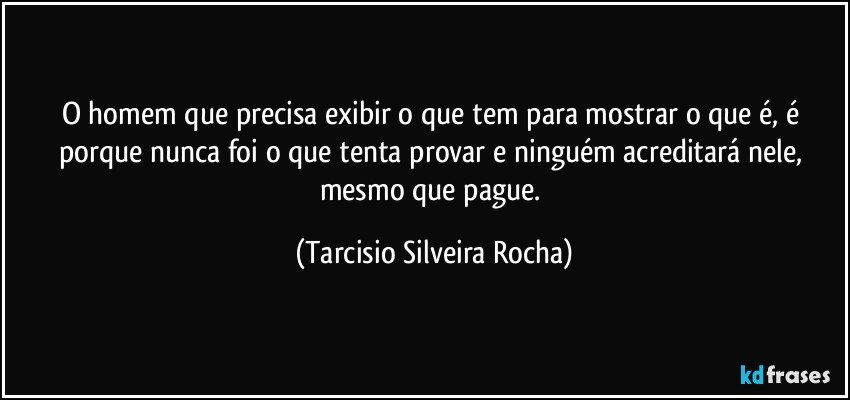 O homem que precisa exibir o que tem para mostrar o que é, é porque nunca foi o que tenta provar e ninguém acreditará nele, mesmo que pague. (Tarcisio Silveira Rocha)
