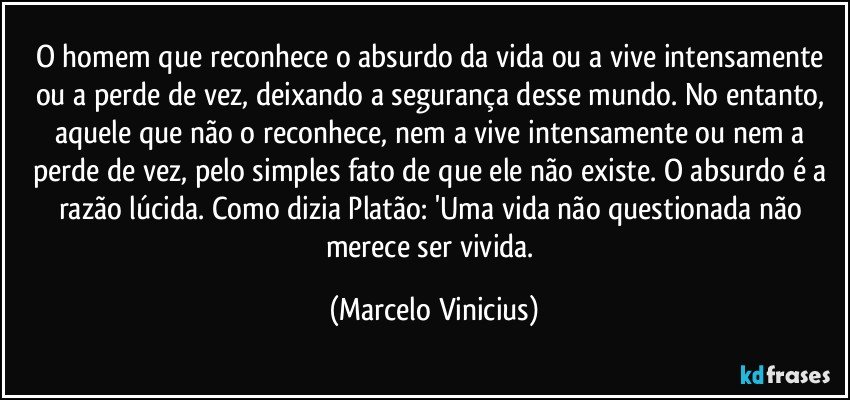 O homem que reconhece o absurdo da vida ou a vive intensamente ou a perde de vez, deixando a segurança desse mundo. No entanto, aquele que não o reconhece, nem a vive intensamente ou nem a perde de vez, pelo simples fato de que ele não existe. O absurdo é a razão lúcida. Como dizia Platão: 'Uma vida não questionada não merece ser vivida. (Marcelo Vinicius)