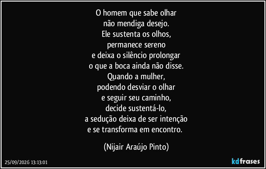 O homem que sabe olhar
não mendiga desejo.
Ele sustenta os olhos,
permanece sereno
e deixa o silêncio prolongar
o que a boca ainda não disse.
Quando a mulher,
podendo desviar o olhar
e seguir seu caminho,
decide sustentá-lo,
a sedução deixa de ser intenção
e se transforma em encontro. (Nijair Araújo Pinto)