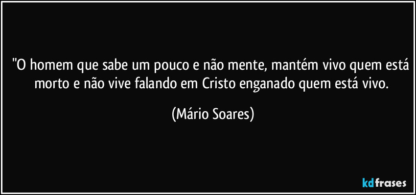 "O homem que sabe um pouco e não mente, mantém vivo quem está morto e não vive falando em Cristo enganado quem está vivo. (Mário Soares)