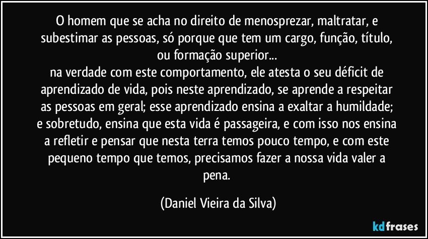 O homem que se acha no direito de menosprezar, maltratar, e subestimar as pessoas, só porque que tem um cargo, função, título, ou formação superior... 
na verdade com este comportamento, ele atesta o seu déficit de aprendizado de vida, pois neste aprendizado, se aprende a respeitar as pessoas em geral; esse aprendizado ensina a exaltar a humildade; e sobretudo, ensina que esta vida é passageira, e com isso nos ensina a refletir e pensar que nesta terra temos pouco tempo, e com este pequeno tempo que temos, precisamos fazer a nossa vida valer a pena. (Daniel Vieira da Silva)