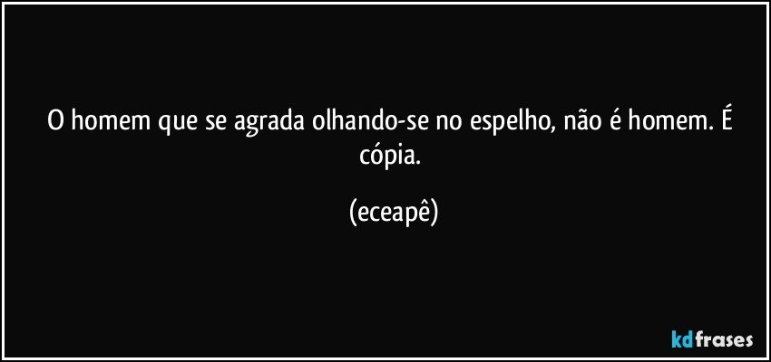 O  homem que se agrada olhando-se no espelho, não é homem. É cópia. (eceapê)