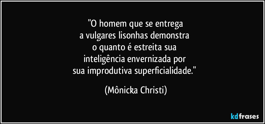 "O homem que se entrega
a vulgares lisonhas demonstra 
o quanto é estreita sua 
inteligência envernizada por 
sua improdutiva superficialidade." (Mônicka Christi)