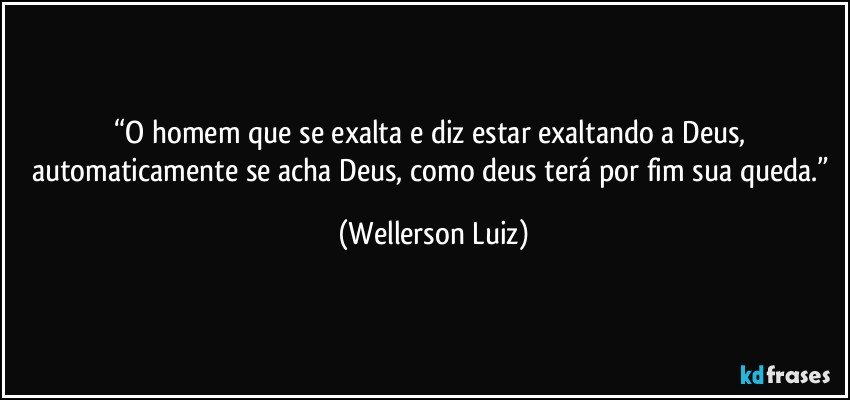 “O homem que se exalta e diz estar exaltando a Deus, automaticamente se acha Deus, como deus terá por fim sua queda.” (Wellerson Luiz)